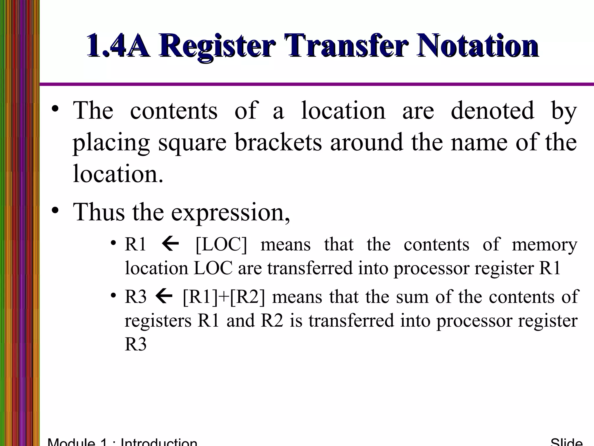 1.4A Register Transfer Notation1.4A Register Transfer Notation
• The contents of a location are denoted by
placing square brackets around the name of the
location.
• Thus the expression,
• R1  [LOC] means that the contents of memory
location LOC are transferred into processor register R1
• R3  [R1]+[R2] means that the sum of the contents of
registers R1 and R2 is transferred into processor register
R3
 