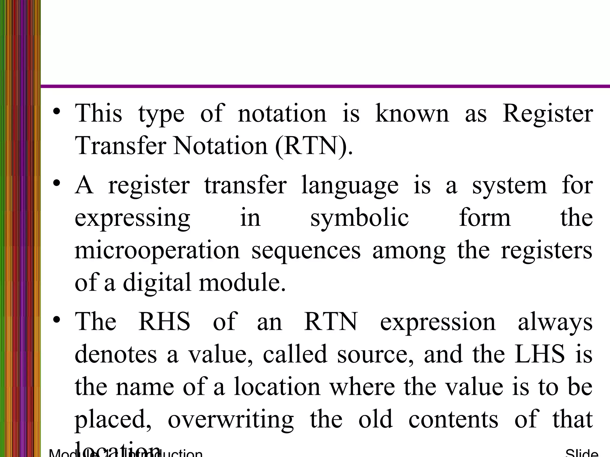 • This type of notation is known as Register
Transfer Notation (RTN).
• A register transfer language is a system for
expressing in symbolic form the
microoperation sequences among the registers
of a digital module.
• The RHS of an RTN expression always
denotes a value, called source, and the LHS is
the name of a location where the value is to be
placed, overwriting the old contents of that
 