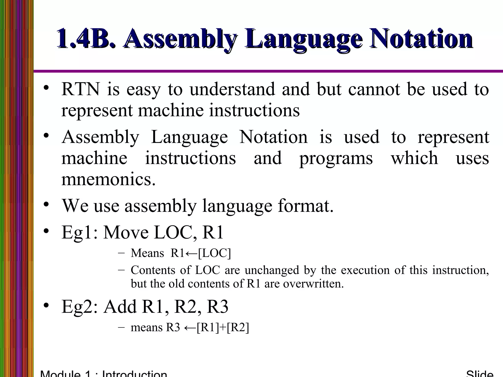 1.4B. Assembly Language Notation1.4B. Assembly Language Notation
• RTN is easy to understand and but cannot be used to
represent machine instructions
• Assembly Language Notation is used to represent
machine instructions and programs which uses
mnemonics.
• We use assembly language format.
• Eg1: Move LOC, R1
– Means R1←[LOC]
– Contents of LOC are unchanged by the execution of this instruction,
but the old contents of R1 are overwritten.
• Eg2: Add R1, R2, R3
– means R3 ←[R1]+[R2]
 