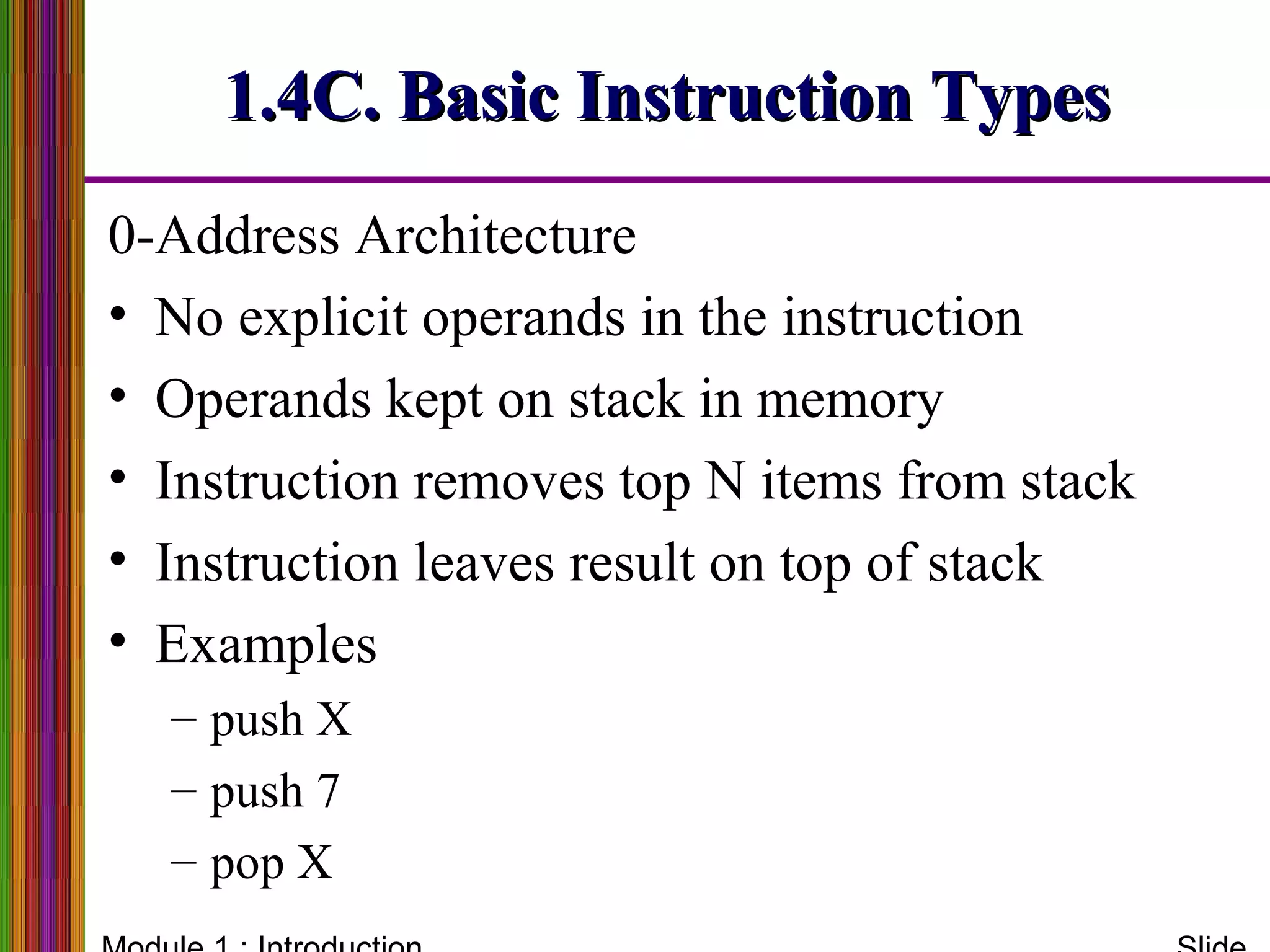 0-Address Architecture
• No explicit operands in the instruction
• Operands kept on stack in memory
• Instruction removes top N items from stack
• Instruction leaves result on top of stack
• Examples
– push X
– push 7
– pop X
1.4C. Basic Instruction Types1.4C. Basic Instruction Types
 