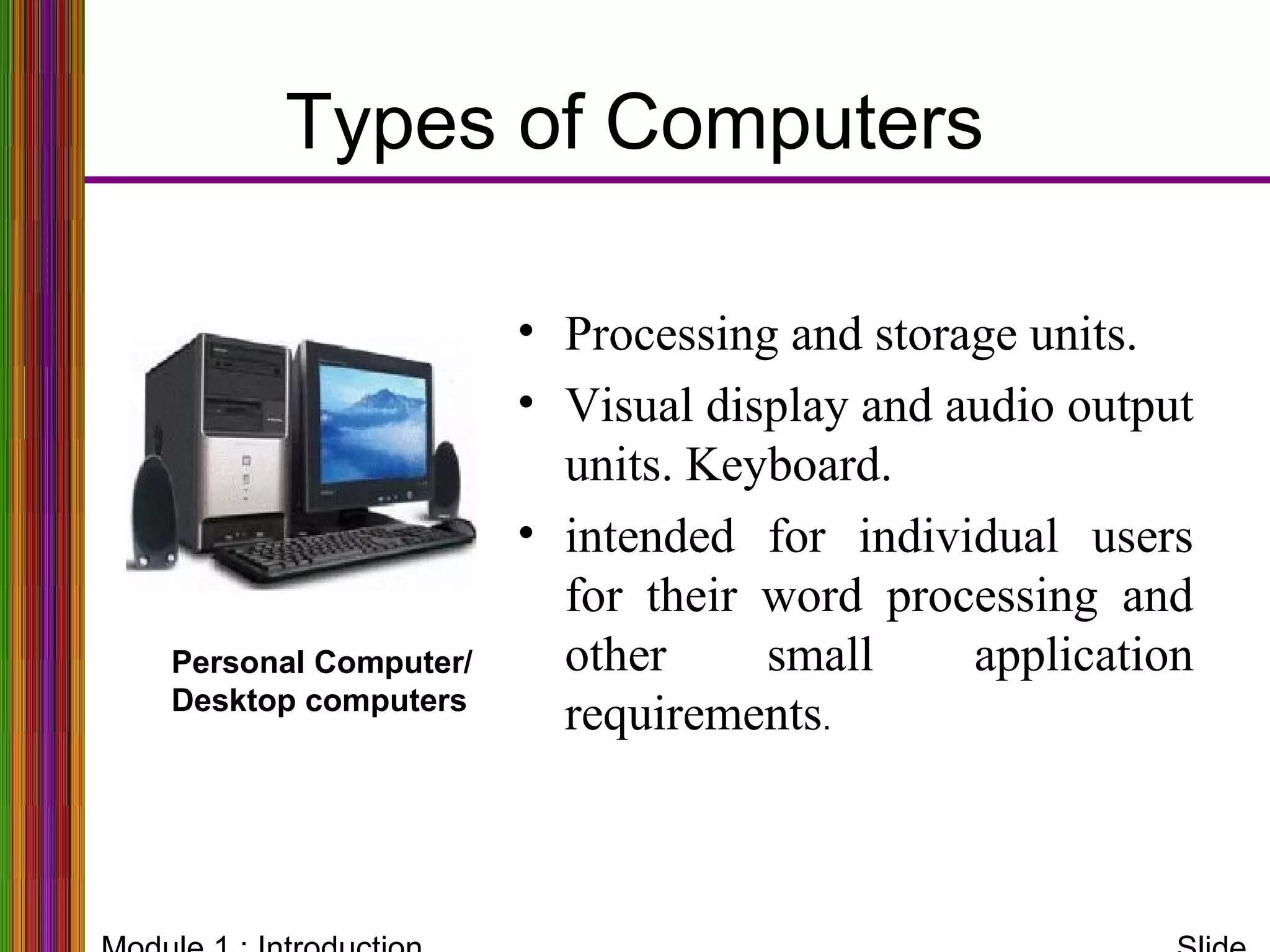 Types of Computers
Personal Computer/
Desktop computers
• Processing and storage units.
• Visual display and audio output
units. Keyboard.
• intended for individual users
for their word processing and
other small application
requirements.
 