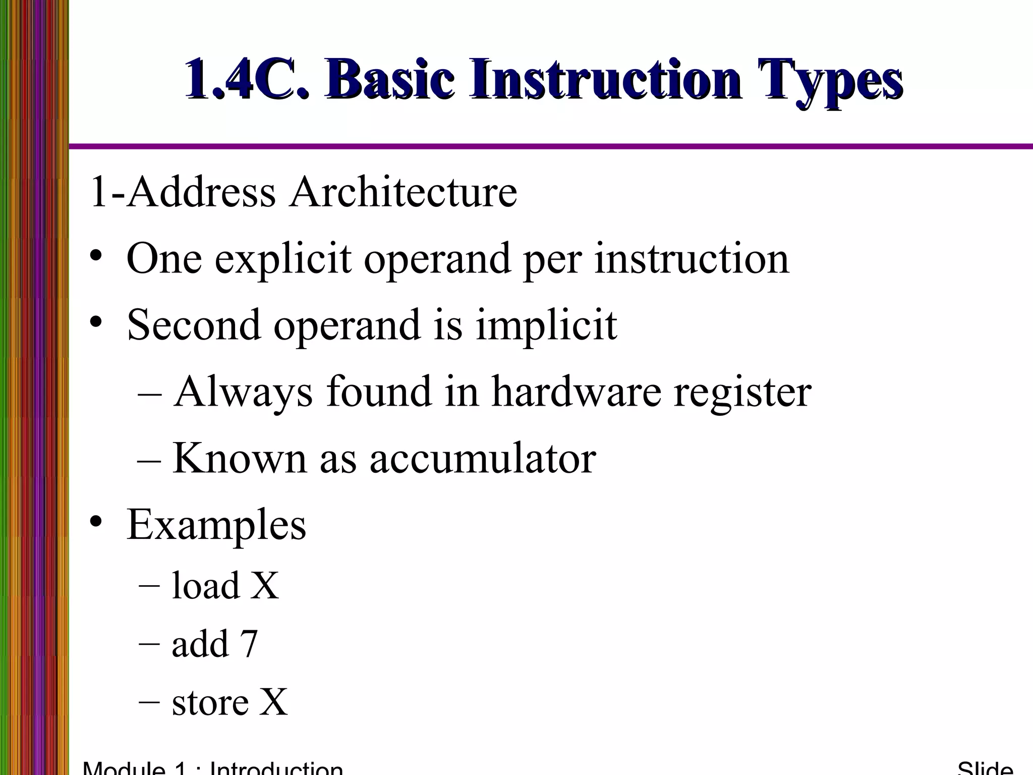 1-Address Architecture
• One explicit operand per instruction
• Second operand is implicit
– Always found in hardware register
– Known as accumulator
• Examples
– load X
– add 7
– store X
1.4C. Basic Instruction Types1.4C. Basic Instruction Types
 