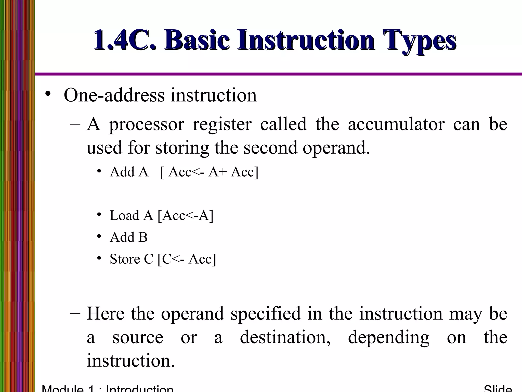 1.4C. Basic Instruction Types1.4C. Basic Instruction Types
• One-address instruction
– A processor register called the accumulator can be
used for storing the second operand.
• Add A [ Acc<- A+ Acc]
• Load A [Acc<-A]
• Add B
• Store C [C<- Acc]
– Here the operand specified in the instruction may be
a source or a destination, depending on the
instruction.
 