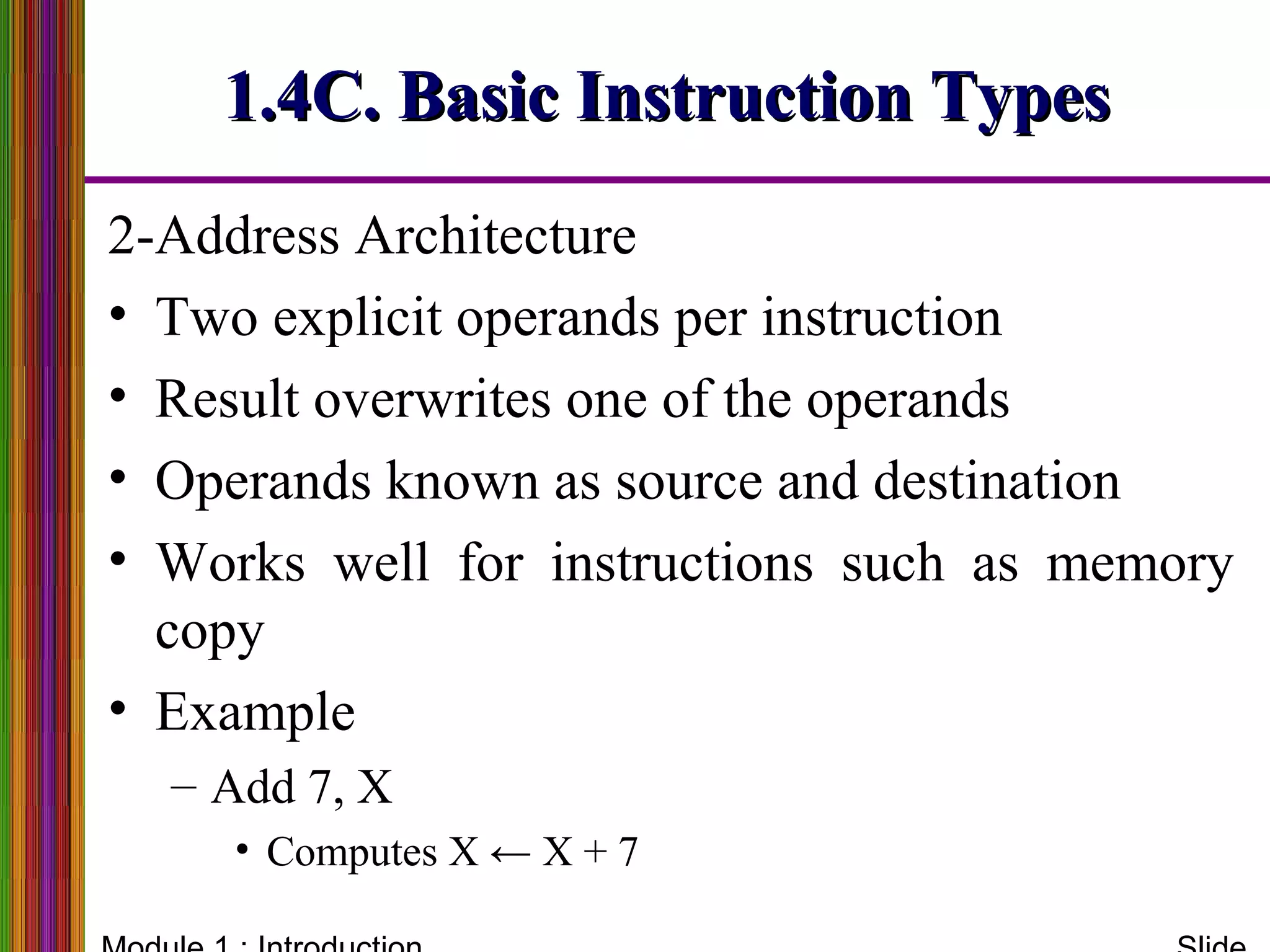 2-Address Architecture
• Two explicit operands per instruction
• Result overwrites one of the operands
• Operands known as source and destination
• Works well for instructions such as memory
copy
• Example
– Add 7, X
• Computes X ← X + 7
1.4C. Basic Instruction Types1.4C. Basic Instruction Types
 