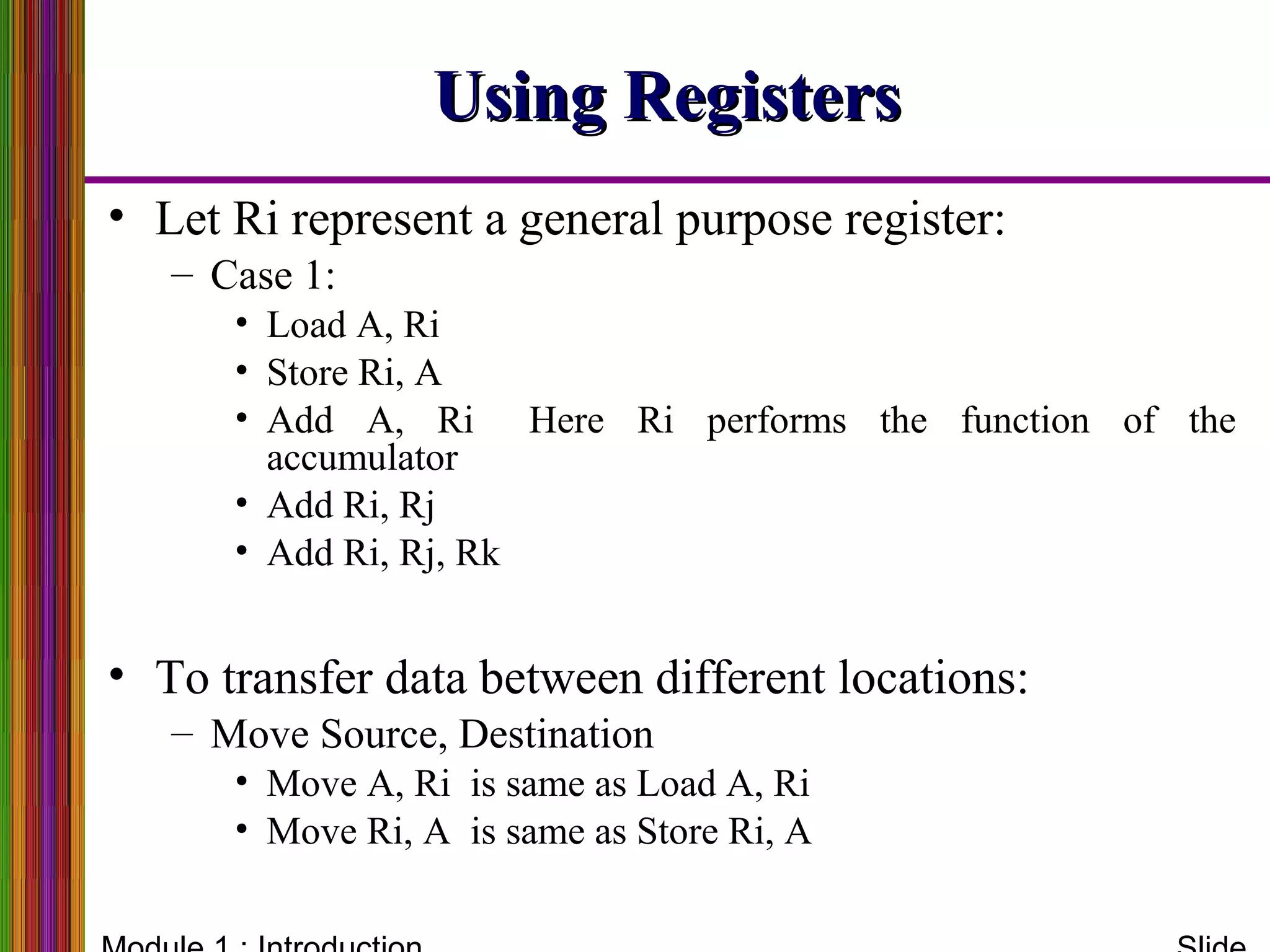 Using RegistersUsing Registers
• Let Ri represent a general purpose register:
– Case 1:
• Load A, Ri
• Store Ri, A
• Add A, Ri Here Ri performs the function of the
accumulator
• Add Ri, Rj
• Add Ri, Rj, Rk
• To transfer data between different locations:
– Move Source, Destination
• Move A, Ri is same as Load A, Ri
• Move Ri, A is same as Store Ri, A
 