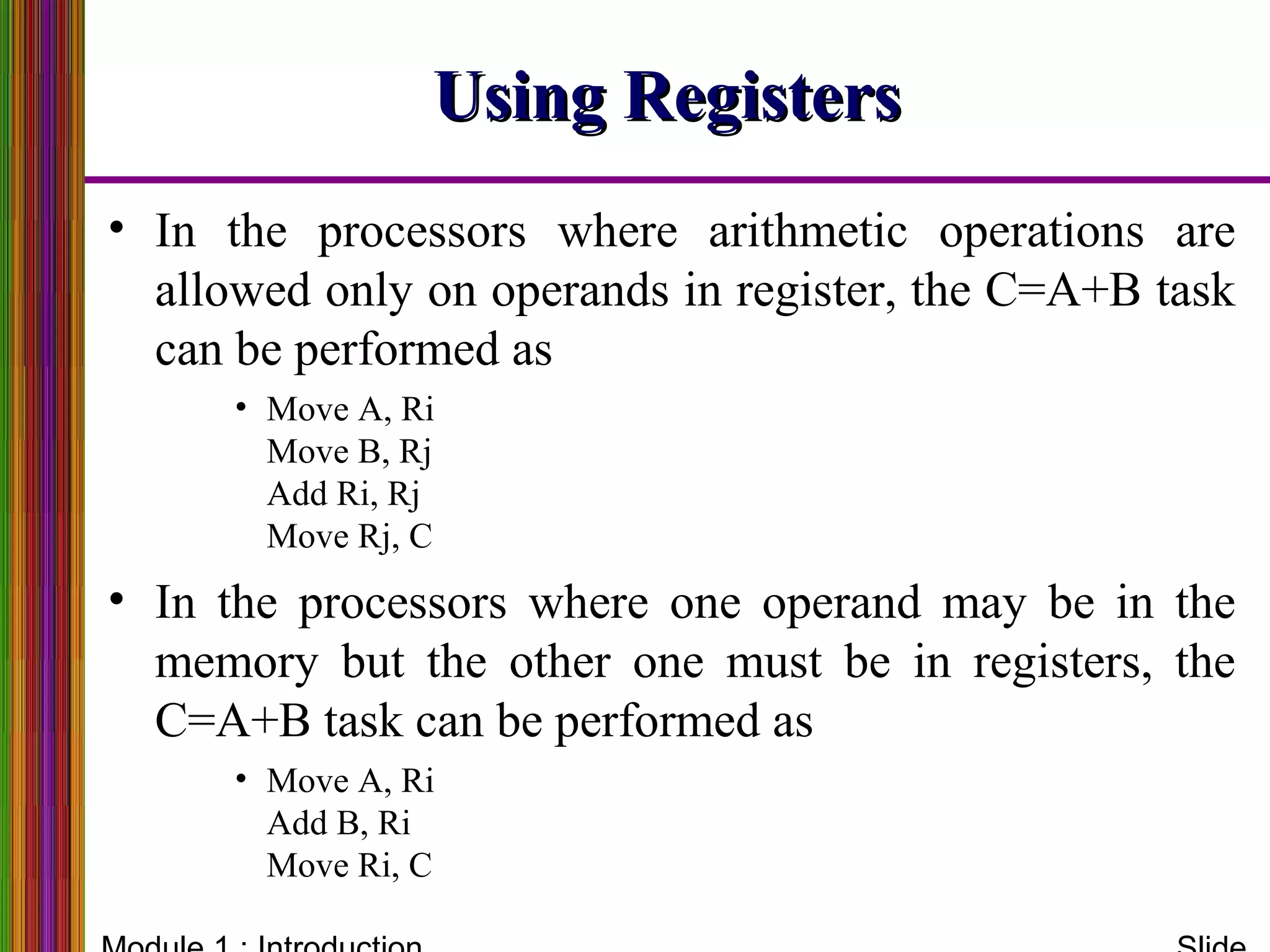 Using RegistersUsing Registers
• In the processors where arithmetic operations are
allowed only on operands in register, the C=A+B task
can be performed as
• Move A, Ri
Move B, Rj
Add Ri, Rj
Move Rj, C
• In the processors where one operand may be in the
memory but the other one must be in registers, the
C=A+B task can be performed as
• Move A, Ri
Add B, Ri
Move Ri, C
 