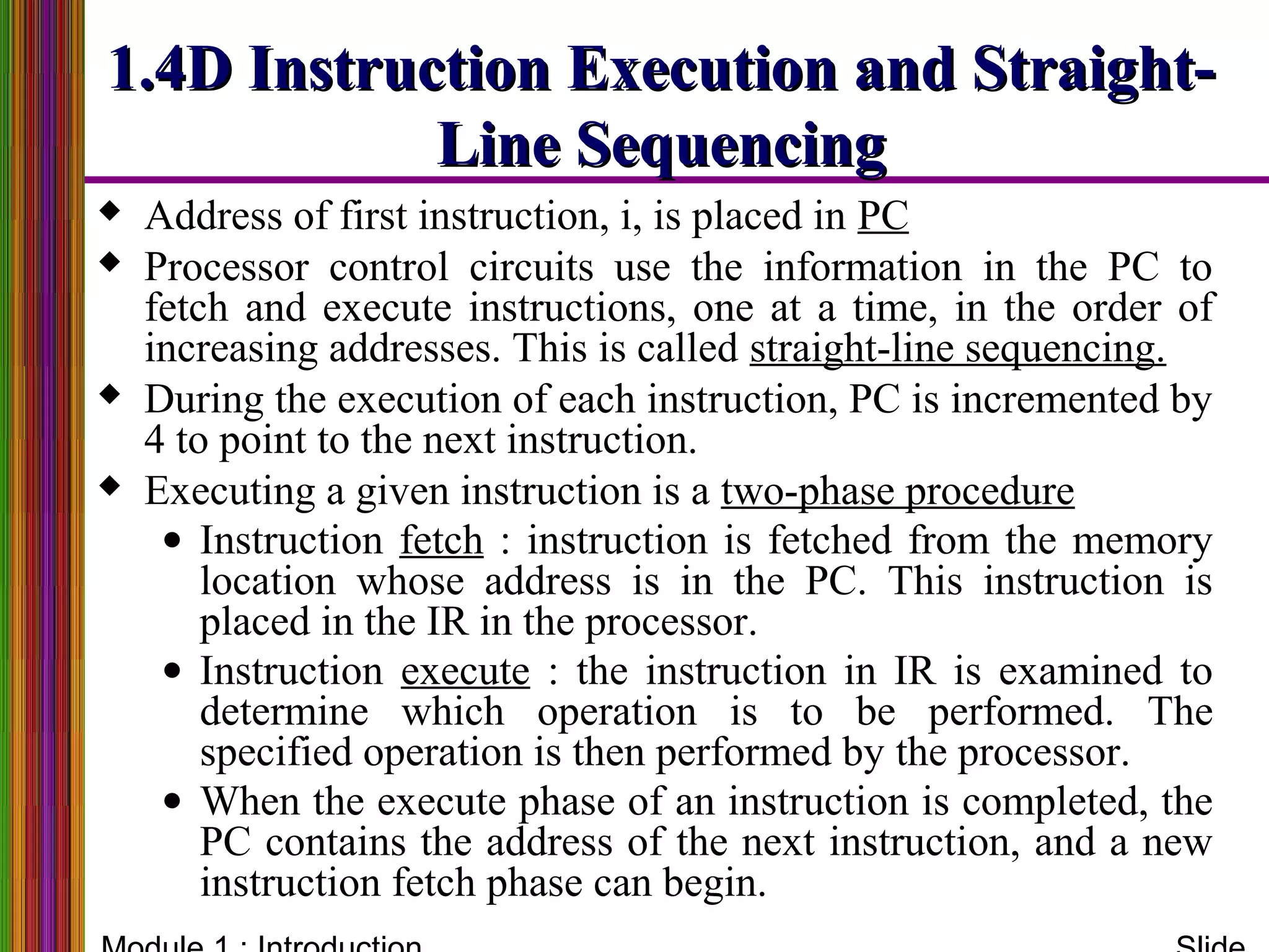  Address of first instruction, i, is placed in PC
 Processor control circuits use the information in the PC to
fetch and execute instructions, one at a time, in the order of
increasing addresses. This is called straight-line sequencing.
 During the execution of each instruction, PC is incremented by
4 to point to the next instruction.
 Executing a given instruction is a two-phase procedure
• Instruction fetch : instruction is fetched from the memory
location whose address is in the PC. This instruction is
placed in the IR in the processor.
• Instruction execute : the instruction in IR is examined to
determine which operation is to be performed. The
specified operation is then performed by the processor.
• When the execute phase of an instruction is completed, the
PC contains the address of the next instruction, and a new
instruction fetch phase can begin.
1.4D Instruction Execution and Straight-1.4D Instruction Execution and Straight-
Line SequencingLine Sequencing
 