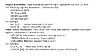 •Logical Instructions: These instructions perform logical operations like AND, OR, XOR,
and NOT using registers as operands. Examples include:
•AND (Bitwise AND)
•OR (Bitwise OR)
•XOR (Bitwise XOR)
•NOT (Bitwise NOT)
•For example
•AND R1, R2 ; Perform bitwise AND of R1 and R2
•OR R3, R4 ; Perform bitwise OR of R3 and R4
•Data Transfer Instructions: These instructions move data between registers or between
registers and memory. Examples include:
•MOV (Move data between registers or memory locations)
•LOAD (Load data from memory into a register)
•STORE (Store data from a register into memory)
•For example:
•MOV R1, R2 ; Move data from R2 to R1
•LOAD R3, [R4] ; Load data from memory address stored in R4 into R3
 
