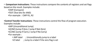 • Comparison Instructions: These instructions compare the contents of registers and set flags
based on the result. Examples include:
•CMP (Compare)
•TEST (Test bits for AND)
•For example : CMP R1, R2
•Control Transfer Instructions: These instructions control the flow of program execution.
Examples include:
•JMP (Unconditional Jump)
•JZ/JNZ (Jump if Zero / Jump if Not Zero)
•JC/JNC (Jump if Carry / Jump if No Carry)
•For example :
• JMP label ; Unconditionally jump to a label
•JZ label ; Jump to a label if the zero flag is set
 