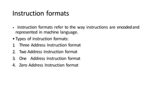 Instruction formats
1
.
2.
3.
4.
• instruction formats refer to the way instructions are encodedand
represented in machine language.
•Types of instruction formats:
Three Address Instruction format
Two Address Instruction format
One Address Instruction format
Zero Address Instruction format
 