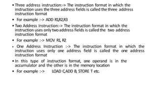 •Three address instruction:-> The instruction format in which the
instruction uses the three address fields is called the three address
instruction format
• For example :-> ADD R1,R2,R3
•Two Address Instruction:-> The instruction format in which the
instruction uses only twoaddress fields is called the two address
instruction format
• For example :-> MOV R1, R2
• One Address Instruction :-> The instruction format in which the
instruction uses only one address field is called the one address
instruction format
•In this type of instruction format, one operand is in the
accumulator and the other is in the memory location
• For example :-> LOAD C,ADD B, STORE T etc.
 