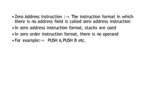 •Zero Address Instruction :-> The instruction format in which
there is no address field is called zero address instruction
•In zero address instruction format, stacks are used
•In zero order instruction format, there is no operand
•For example:-> PUSH A,PUSH B etc.
 