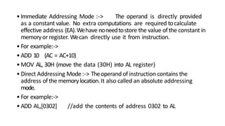 •Immediate Addressing Mode :-> The operand is directly provided
as a constant value. No extra computations are required tocalculate
effective address (EA).Wehave noneedtostore the value ofthe constant in
memoryor register. Wecan directly use it from instruction.
•For example:->
•ADD 10 (AC = AC+10)
•MOV AL, 30H (move the data (30H) into AL register)
•Direct Addressing Mode:-> Theoperand ofinstruction contains the
address ofthe memorylocation.It also called an absolute addressing
mode.
•For example:->
•ADD AL,[0302] //add the contents of address 0302 to AL
 