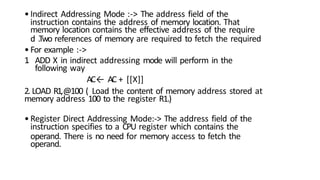 1
.
•Indirect Addressing Mode :-> The address field of the
instruction contains the address of memory location. That
memory location contains the effective address of the require
d .Two references of memory are required to fetch the required
•For example :->
ADD X in indirect addressing mode will perform in the
following way
AC← AC + [[X]]
2. LOAD R1,@100 ( Load the content of memory address stored at
memory address 100 to the register R1.)
•Register Direct Addressing Mode:-> The address field of the
instruction specifies to a CPU register which contains the
operand. There is no need for memory access to fetch the
operand.
 
