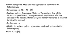 •ADD R in register direct addressing mode will perform in the
following way
•For example :-> AC← AC + [R]
•Register Indirect Addressing Mode :-> The address field of the
instruction specifies toa CPUregister which provides the effective
address ofthe operand.Thereis Only onememory reference is required
to fetch the operand.
•For Example :->
•ADD R in register indirect addressing mode will perform in the
following way
•AC← AC + [[R]]
 