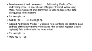 •Auto-Increment and decrement Addressing Mode:-> This
addressing modeis a special case ofRegister Indirect Addressing
Mode. Auto-increment and decrement is used toaccess the data
in sequence from memory.
•For example :->
•Add R1, (R2)+ or Add R1,(R2)-
•Indexed Addressing Mode:-> Operand-field contains the starting base
address ofthe array-memory block and the general register (index-
register) field will contain the index value.
•For example :->
•MOV AX, [SI +05]
 