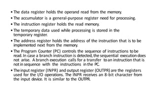 •The data register holds the operand read from the memory.
•The accumulator is a general-purpose register need for processing.
•The instruction register holds the read memory.
•The temporary data used while processing is stored in the
temporary register.
•The address register holds the address of the instruction that is to be
implemented next from the memory.
•The Program Counter (PC) controls the sequence of instructions tobe
read.In case a branch instruction is detected,the sequential executiondoes
not arise. A branch execution calls for a transfer toan instruction that is
notin sequence with the instructions inthe PC.
•Theinput register (INPR) and output register (OUTPR) are the registers
used for the I/O operations. The INPR receives an 8-bit character from
the input device. It is similar to the OUTPR.
 