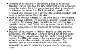 •Decoding of Instruction :-> The second phase is instruction
decoding. During this step, the CPU determines which instruction
should be fetched from the instruction and what action should
be taken on the instruction. The instruction's opcode is also
retrieved from memory, and it decodes the related operationthat
must be performed for the instruction.
•Read of an Effective Address :-> The third phase is the reading
of an effective address. The operation's decision is made during
this phase. Any memory type operation or non-memory type
operation can be used. Direct memory instruction and indirect
memory instruction are the two types of memory instruction
available.
•Execution of Instruction :-> The last step is to carry out the
instructions. The instruction is finally carried out at this stage.
The instruction is carried out, and the result is saved in the
register. The CPU gets prepared for the execution of the next
instruction after the completion of each instruction. The
execution time of each instruction is calculated, and this
information is used to determine the processor's processing
speed.
 