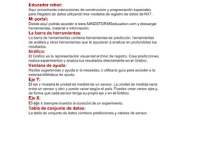 Educador robot: 
Aquí encontrarás instrucciones de construcción y programación especiales 
para Registro de datos utilizando tres modelos de registro de datos de NXT. 
Mi portal: 
Desde aquí podrás acceder a www.MINDSTORMSeducation.com y descargar 
herramientas, material e información. 
La barra de herramientas: 
La barra de herramientas contiene herramientas de predicción, herramientas 
de análisis y otras herramientas que te ayudarán a analizar en profundidad tus 
resultados. 
Gráfico: 
El Gráfico es la representación visual del archivo de registro. Crea predicciones, 
realiza experimentos y analiza tus resultados directamente en el Gráfico. 
Ventana de ayuda: 
Recibe sugerencias y ayuda si lo necesitas, o utiliza la guía para acceder a la 
extensa biblioteca de ayuda. 
Eje Y: 
El eje y muestra la unidad de medida de un sensor. La unidad de medida varía 
entre un sensor y otro y puede variar según el país. Puedes crear varios ejes y, 
de forma que cada sensor tenga su propio eje y en el Gráfico. 
Eje X: 
El eje x siempre muestra la duración de un experimento. 
Tabla de conjunto de datos: 
La tabla de conjunto de datos contiene predicciones y valores de sensor. 
 