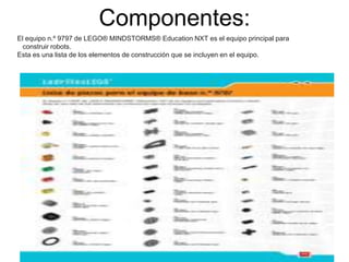 Componentes: 
El equipo n.º 9797 de LEGO® MINDSTORMS® Education NXT es el equipo principal para 
construir robots. 
Esta es una lista de los elementos de construcción que se incluyen en el equipo. 
