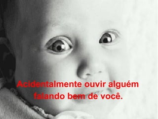 Acidentalmente ouvir alguém  falando bem de você.   