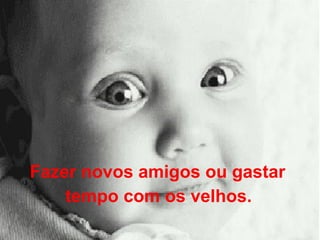 Fazer novos amigos ou gastar  tempo com os velhos.   