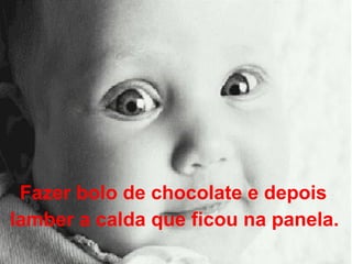 Fazer bolo de chocolate e depois  lamber a calda que ficou na panela.   