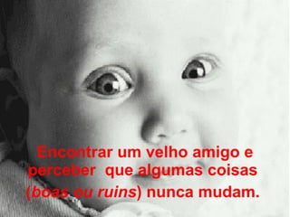 Encontrar um velho amigo e perceber  que algumas coisas  ( boas ou ruins ) nunca mudam.  