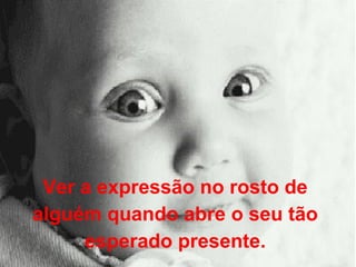 Ver a expressão no rosto de  alguém quando abre o seu tão  esperado presente.  