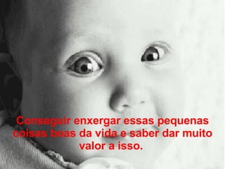 Conseguir enxergar essas pequenas coisas boas da vida e saber dar muito valor a isso.  