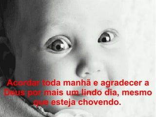 Acordar toda manhã e agradecer a Deus por mais um lindo dia, mesmo que esteja chovendo.   
