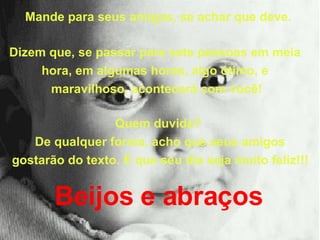 Mande para seus amigos, se achar que deve.  Dizem que, se passar para sete pessoas em meia  hora, em algumas horas, algo ótimo, e  maravilhoso, acontecerá com você! Quem duvida?  De qualquer forma, acho que seus amigos gostarão do texto. E que seu dia seja muito feliz!!!   Beijos e abraços   