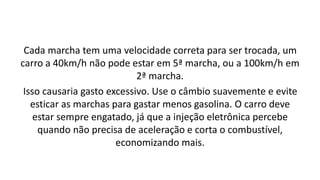 Cada marcha tem uma velocidade correta para ser trocada, um
carro a 40km/h não pode estar em 5ª marcha, ou a 100km/h em
2ª marcha.
Isso causaria gasto excessivo. Use o câmbio suavemente e evite
esticar as marchas para gastar menos gasolina. O carro deve
estar sempre engatado, já que a injeção eletrônica percebe
quando não precisa de aceleração e corta o combustível,
economizando mais.
 