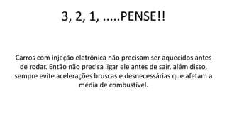 3, 2, 1, .....PENSE!!
Carros com injeção eletrônica não precisam ser aquecidos antes
de rodar. Então não precisa ligar ele antes de sair, além disso,
sempre evite acelerações bruscas e desnecessárias que afetam a
média de combustível.
 