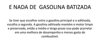 E NADA DE GASOLINA BATIZADA
Se tiver que escolher entre a gasolina principal e a aditivada,
escolha a segunda. A gasolina aditivada mantém o motor limpo
e preservado, então a médio e longo prazo isso pode acarretar
em uma melhora de desempenho e menos gasto de
combustível.
 