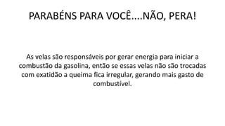 PARABÉNS PARA VOCÊ....NÃO, PERA!
As velas são responsáveis por gerar energia para iniciar a
combustão da gasolina, então se essas velas não são trocadas
com exatidão a queima fica irregular, gerando mais gasto de
combustível.
 