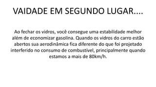 VAIDADE EM SEGUNDO LUGAR....
Ao fechar os vidros, você consegue uma estabilidade melhor
além de economizar gasolina. Quando os vidros do carro estão
abertos sua aerodinâmica fica diferente do que foi projetado
interferido no consumo de combustível, principalmente quando
estamos a mais de 80km/h.
 