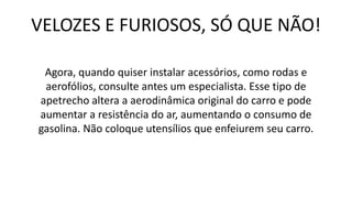 VELOZES E FURIOSOS, SÓ QUE NÃO!
Agora, quando quiser instalar acessórios, como rodas e
aerofólios, consulte antes um especialista. Esse tipo de
apetrecho altera a aerodinâmica original do carro e pode
aumentar a resistência do ar, aumentando o consumo de
gasolina. Não coloque utensílios que enfeiurem seu carro.
 