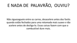 E NADA DE PALAVRÃO, OUVIU?
Não ziguezagueie entre os carros, desacelere antes dos faróis
quando estão fechados para uma retomada mais suave e não
acelere antes de desliga-lo. Essas coisas fazem com que o
combustível dure mais.
 
