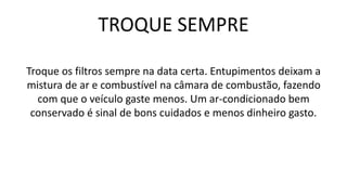 TROQUE SEMPRE
Troque os filtros sempre na data certa. Entupimentos deixam a
mistura de ar e combustível na câmara de combustão, fazendo
com que o veículo gaste menos. Um ar-condicionado bem
conservado é sinal de bons cuidados e menos dinheiro gasto.
 