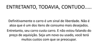 ENTRETANTO, TODAVIA, CONTUDO.....
Definitivamente o carro é um sinal de liberdade. Não é
atoa que é um dos itens de consumo mais desejados.
Entretanto, seu carro custa carro. E não estou falando do
preço de aquisição. Seja um novo ou usado, você terá
muitos custos com que se preocupar.
 