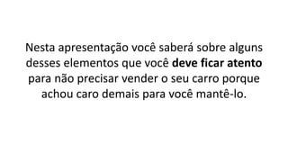 Nesta apresentação você saberá sobre alguns
desses elementos que você deve ficar atento
para não precisar vender o seu carro porque
achou caro demais para você mantê-lo.
 