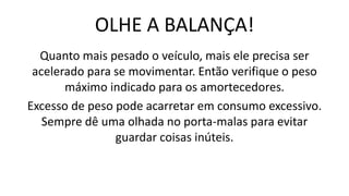 OLHE A BALANÇA!
Quanto mais pesado o veículo, mais ele precisa ser
acelerado para se movimentar. Então verifique o peso
máximo indicado para os amortecedores.
Excesso de peso pode acarretar em consumo excessivo.
Sempre dê uma olhada no porta-malas para evitar
guardar coisas inúteis.
 