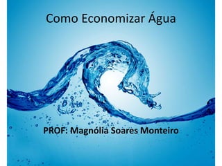 Como Economizar Água 
PROF: Magnólia Soares Monteiro 
 