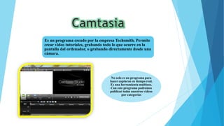 Es un programa creado por la empresa Techsmith. Permite
crear video tutoriales, grabando todo lo que ocurre en la
pantalla del ordenador, o grabando directamente desde una
cámara.
No solo es un programa para
hacer capturas en tiempo real.
Es una herramienta multiuso.
Con este programa podremos
publicar todos nuestros vídeos
por categorías
 