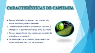  Permite añadir efectos al cursor para que sea más
visible durante la grabación del video.
 Añade variadas formas de presentación a tu video y
efectos que te permiten cambiar de forma la pantalla.
 Puedes agregar textos a los videos para que sea más
entendible tu presentación.
 Te permite exportar el resultado de la grabación en
distintos formatos como avi, swf entre otros.
 