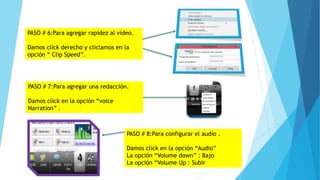 PASO # 6:Para agregar rapidez al video.
Damos click derecho y cliclamos en la
opción “ Clip Speed”.
PASO # 7:Para agregar una redacción.
Damos click en la opción “voice
Narration” .
PASO # 8:Para configurar el audio .
Damos click en la opción “Audio”
La opción “Volume down” : Bajo
La opción “Volume Up : Subir
 