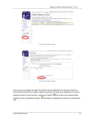 Edición en Wiki Cocina Sonorense    2010




                                Ilustración 13. Subir archivo.




                                Ilustración 14. Subir archivo.




Una vez que la imagen se subió al servidor wiki simplemente se manda a llamar a
través del nombre de la imagen, desde la posición en texto que deseamos, lo cual lo

podemos hacer de dos formas: mediante el botón                   de la barra de herramientas
estándar ó bien mediante el botón       del editor enriquecido de texto (ver ilustración
15).




Universidad de Sonora                                                                          10
 