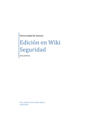 Universidad de Sonora


Edición en Wiki
Seguridad
Guía práctica




M.A. Fabiola Suseth López Aguirre
05/05/2011
 