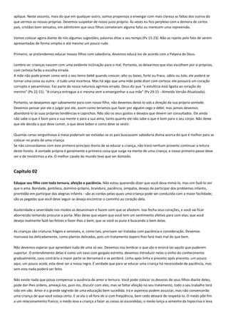 aplique. Neste assunto, mais do que em qualquer outro, somos propensos a enxergar com mais clareza as faltas dos outros do
que vermos as nossas próprias. Devemos suspeitar de nosso juízo próprio. Às vezes eu fico perplexo com a demora de certos
pais, cristãos bem sensatos, em admitirem que seus filhos cometeram alguma falta ou merecem uma repreensão.
Vamos colocar agora diante de nós algumas sugestões; palavras ditas a seu tempo (Pv 15:23). Não as rejeite pelo fato de serem
apresentadas de forma simples e até mesmo um pouco rude.
Primeiro, se pretendemos educar nossos filhos com sabedoria, devemos educá-los de acordo com a Palavra de Deus.
Lembre-se: crianças nascem com uma evidente inclinação para o mal. Portanto, se deixarmos que elas escolham por si próprias,
com certeza farão a escolha errada.
A mãe não pode prever como será o seu tenro bebê quando crescer; alto ou baixo, forte ou fraco, sábio ou tolo; ele poderá se
tornar uma coisa ou outra - é tudo uma incerteza. Mas há algo que uma mãe pode dizer com certeza: ele possuirá um coração
corrupto e pecaminoso. Faz parte da nossa natureza agirmos errado. Deus diz que "a estultícia está ligada ao coração do
menino" (Pv 22:15). "A criança entregue a si mesma vem a envergonhar a sua mãe" (Pv 29:15 - Almeida Versão Atualizada).
Portanto, se desejamos agir sabiamente para com nosso filho, não devemos deixá-lo sob a direção da sua própria vontade.
Devemos pensar por ele e julgar por ele, assim como teríamos que fazer por alguém cego e débil, mas jamais devemos
abandoná-lo às suas próprias tendências e caprichos. Não são os seus gostos e desejos que devem ser consultados. Ele ainda
não sabe o que é bom para a sua mente e para a sua alma, tanto quanto ele não sabe o que é bom para o seu corpo. Não deixe
que ele decida o que deve comer, o que deve beber e como deve se vestir.
Quantas cenas vergonhosas à mesa poderiam ser evitadas se os pais buscassem sabedoria divina acerca do que é melhor para se
colocar no prato de uma criança.
Se não concordamos com este primeiro princípio divino de se educar a criança, não trará nenhum proveito continuar a leitura
deste livreto. A vontade própria é geralmente a primeira coisa que surge na mente de uma criança, e nosso primeiro passo deve
ser o de resistirmos a ela. O melhor cavalo do mundo teve que ser domado.

Capítulo 02
Eduque seu filho com toda ternura, afeição e paciência. Não estou querendo dizer que você deva mimá-lo, mas sim fazê-lo ver
que o ama. Bondade, gentileza, domínio-próprio, brandura, paciência, simpatia, desejo de participar dos problemas infantis,
prontidão em participar das alegrias infantis - são as cordas pelas quais uma criança pode ser conduzida com a maior facilidade;
são as pegadas que você deve seguir se deseja encontrar o caminho ao coração dela.
Austeridade e severidade nos modos as desanimam e fazem com que se afastem. Isso fecha seus corações, e você vai ficar
aborrecido tentando procurar a porta. Mas deixe que vejam que você tem um sentimento afetivo para com elas; que você
deseja realmente fazê-las felizes e fazer-lhes o bem; que se você as pune é buscando o bem delas.
As crianças são criaturas frágeis e sensíveis, e, como tais, precisam ser tratadas com paciência e consideração. Devemos
manuseá-las delicadamente, como plantas delicadas, pois um tratamento áspero lhes fará mais mal do que bem.
Não devemos esperar que aprendam tudo de uma só vez. Devemos nos lembrar o que são e ensiná-las aquilo que puderem
suportar. O entendimento delas é como um vaso com gargalo estreito; devemos introduzir nelas o vinho do conhecimento
gradualmente, caso contrário a maior parte se derramará e se perderá. Linha após linha e preceito após preceito, um pouco
aqui, um pouco acolá; esta deve ser a nossa regra. É verdade que para se educar uma criança há necessidade de paciência, mas
sem esta nada poderá ser feito.
Não existe nada que possa compensar a ausência de amor e ternura. Você pode colocar os deveres de seus filhos diante deles,
pode dar-lhes ordens, ameaçá-los, puni-los, discutir com eles; mas se faltar afeição no seu tratamento, todo o seu trabalho terá
sido em vão. Amor é o grande segredo de uma educação bem sucedida. Ira e aspereza podem assustar, mas não convencerão
uma criança de que você esteja certo. E se ela o vê fora de si com freqüência, bem cedo deixará de respeitá-lo. O medo põe fim
a um relacionamento franco; o medo leva a criança a fazer as coisas às escondidas; o medo lança a semente da hipocrisia e leva

 